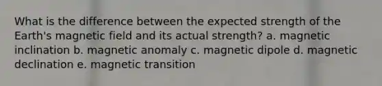 What is the difference between the expected strength of the Earth's magnetic field and its actual strength? a. magnetic inclination b. magnetic anomaly c. magnetic dipole d. magnetic declination e. magnetic transition