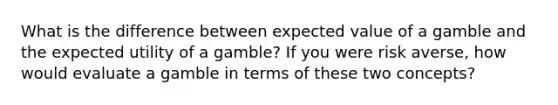 What is the difference between expected value of a gamble and the expected utility of a gamble? If you were risk averse, how would evaluate a gamble in terms of these two concepts?