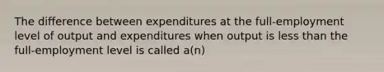 The difference between expenditures at the full-employment level of output and expenditures when output is less than the full-employment level is called a(n)