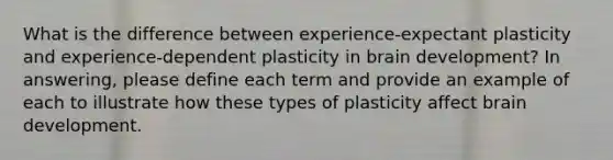 What is the difference between experience-expectant plasticity and experience-dependent plasticity in brain development? In answering, please define each term and provide an example of each to illustrate how these types of plasticity affect brain development.