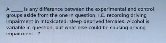 A _____ is any difference between the experimental and control groups aside from the one in question. I.E. recording driving impairment in intoxicated, sleep-deprived females. Alcohol is variable in question, but what else could be causing driving impairment...?