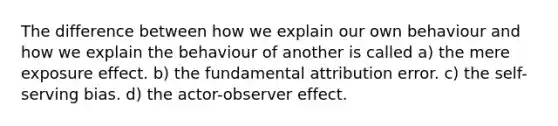 The difference between how we explain our own behaviour and how we explain the behaviour of another is called a) the mere exposure effect. b) the fundamental attribution error. c) the self-serving bias. d) the actor-observer effect.