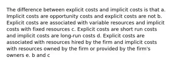 The difference between explicit costs and implicit costs is that a. Implicit costs are opportunity costs and explicit costs are not b. Explicit costs are associated with variable resources and implicit costs with fixed resources c. Explicit costs are short run costs and implicit costs are long-run costs d. Explicit costs are associated with resources hired by the firm and implicit costs with resources owned by the firm or provided by the firm's owners e. b and c