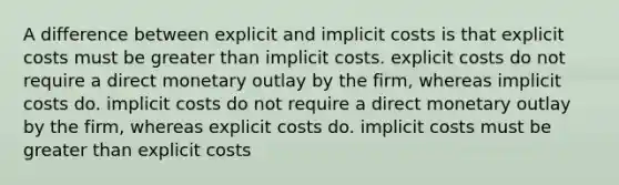 A difference between explicit and implicit costs is that explicit costs must be greater than implicit costs. explicit costs do not require a direct monetary outlay by the firm, whereas implicit costs do. implicit costs do not require a direct monetary outlay by the firm, whereas explicit costs do. implicit costs must be greater than explicit costs