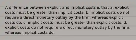 A difference between explicit and implicit costs is that a. explicit costs must be greater than implicit costs. b. implicit costs do not require a direct monetary outlay by the firm, whereas explicit costs do. c. implicit costs must be greater than explicit costs. d. explicit costs do not require a direct monetary outlay by the firm, whereas implicit costs do.