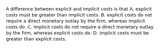 A difference between explicit and implicit costs is that A. explicit costs must be greater than implicit costs. B. explicit costs do not require a direct monetary outlay by the firm, whereas implicit costs do. C. implicit costs do not require a direct monetary outlay by the firm, whereas explicit costs do. D. implicit costs must be greater than explicit costs.