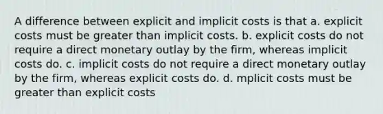 A difference between explicit and implicit costs is that a. explicit costs must be greater than implicit costs. b. explicit costs do not require a direct monetary outlay by the firm, whereas implicit costs do. c. implicit costs do not require a direct monetary outlay by the firm, whereas explicit costs do. d. mplicit costs must be greater than explicit costs