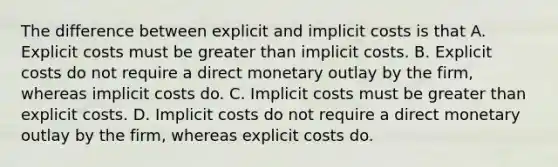 The difference between explicit and implicit costs is that A. Explicit costs must be greater than implicit costs. B. Explicit costs do not require a direct monetary outlay by the firm, whereas implicit costs do. C. Implicit costs must be greater than explicit costs. D. Implicit costs do not require a direct monetary outlay by the firm, whereas explicit costs do.