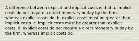 A difference between explicit and implicit costs is that a. implicit costs do not require a direct monetary outlay by the firm, whereas explicit costs do. b. explicit costs must be greater than implicit costs. c. implicit costs must be greater than explicit costs. d. explicit costs do not require a direct monetary outlay by the firm, whereas implicit costs do.