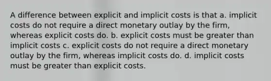 A difference between explicit and implicit costs is that a. implicit costs do not require a direct monetary outlay by the firm, whereas explicit costs do. b. explicit costs must be <a href='https://www.questionai.com/knowledge/ktgHnBD4o3-greater-than' class='anchor-knowledge'>greater than</a> implicit costs c. explicit costs do not require a direct monetary outlay by the firm, whereas implicit costs do. d. implicit costs must be greater than explicit costs.