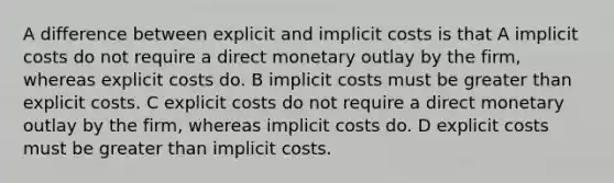 A difference between explicit and implicit costs is that A implicit costs do not require a direct monetary outlay by the firm, whereas explicit costs do. B implicit costs must be greater than explicit costs. C explicit costs do not require a direct monetary outlay by the firm, whereas implicit costs do. D explicit costs must be greater than implicit costs.