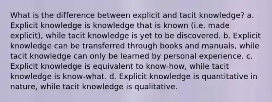 What is the difference between explicit and tacit knowledge? a. Explicit knowledge is knowledge that is known (i.e. made explicit), while tacit knowledge is yet to be discovered. b. Explicit knowledge can be transferred through books and manuals, while tacit knowledge can only be learned by personal experience. c. Explicit knowledge is equivalent to know-how, while tacit knowledge is know-what. d. Explicit knowledge is quantitative in nature, while tacit knowledge is qualitative.