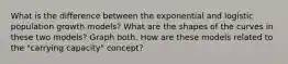 What is the difference between the exponential and logistic population growth models? What are the shapes of the curves in these two models? Graph both. How are these models related to the "carrying capacity" concept?