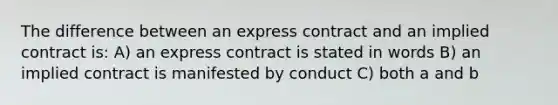 The difference between an express contract and an implied contract is: A) an express contract is stated in words B) an implied contract is manifested by conduct C) both a and b