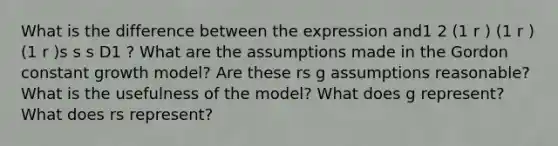 What is the difference between the expression and1 2 (1 r ) (1 r ) (1 r )s s s D1 ? What are the assumptions made in the Gordon constant growth model? Are these rs g assumptions reasonable? What is the usefulness of the model? What does g represent? What does rs represent?