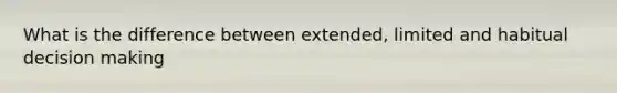 What is the difference between extended, limited and habitual decision making