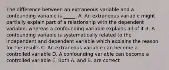 The difference between an extraneous variable and a confounding variable is _____. A. An extraneous variable might partially explain part of a relationship with the dependent variable, whereas a confounding variable explains all of it B. A confounding variable is systematically related to the independent and dependent variable which explains the reason for the results C. An extraneous variable can become a controlled variable D. A confounding variable can become a controlled variable E. Both A. and B. are correct