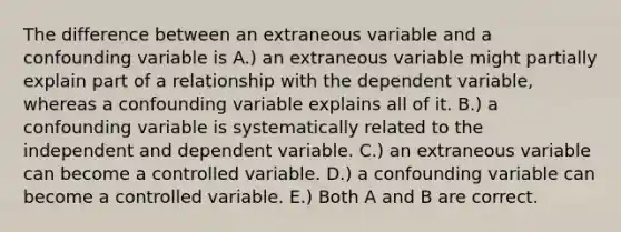 The difference between an extraneous variable and a confounding variable is A.) an extraneous variable might partially explain part of a relationship with the dependent variable, whereas a confounding variable explains all of it. B.) a confounding variable is systematically related to the independent and dependent variable. C.) an extraneous variable can become a controlled variable. D.) a confounding variable can become a controlled variable. E.) Both A and B are correct.