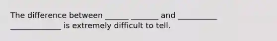 The difference between ______ _______ and __________ _____________ is extremely difficult to tell.