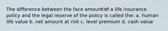 The difference between the face amount of a life insurance policy and the legal reserve of the policy is called the: a. human life value b. net amount at risk c. level premium d. cash value