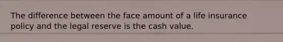 The difference between the face amount of a life insurance policy and the legal reserve is the cash value.