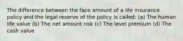 The difference between the face amount of a life insurance policy and the legal reserve of the policy is called: (a) The human life value (b) The net amount risk (c) The level premium (d) The cash value