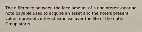 The difference between the face amount of a noninterest-bearing note payable used to acquire an asset and the note's present value represents interest expense over the life of the note. Group starts