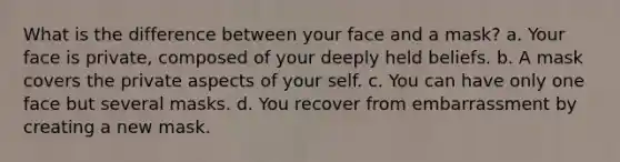 What is the difference between your face and a mask? a. Your face is private, composed of your deeply held beliefs. b. A mask covers the private aspects of your self. c. You can have only one face but several masks. d. You recover from embarrassment by creating a new mask.