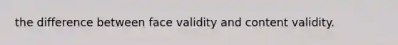the difference between face validity and content validity.