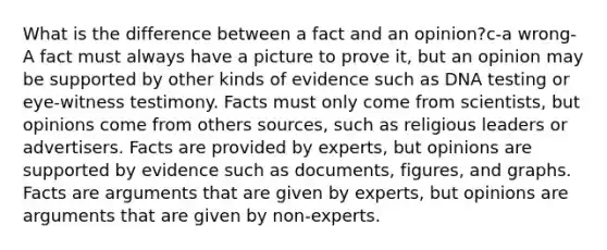 What is the difference between a fact and an opinion?c-a wrong-A fact must always have a picture to prove it, but an opinion may be supported by other kinds of evidence such as DNA testing or eye-witness testimony. Facts must only come from scientists, but opinions come from others sources, such as religious leaders or advertisers. Facts are provided by experts, but opinions are supported by evidence such as documents, figures, and graphs. Facts are arguments that are given by experts, but opinions are arguments that are given by non-experts.