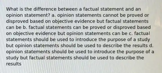 What is the difference between a factual statement and an opinion statement? a. opinion statements cannot be proved or disproved based on objective evidence but factual statements can be b. factual statements can be proved or disproved based on objective evidence but opinion statements can be c. factual statements should be used to introduce the purpose of a study but opinion statements should be used to describe the results d. opinion statements should be used to introduce the purpose of a study but factual statements should be used to describe the results