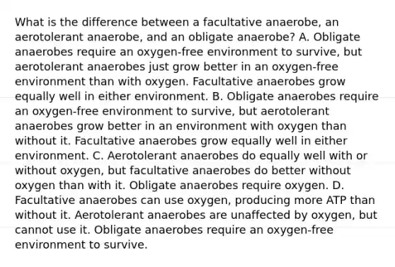 What is the difference between a facultative anaerobe, an aerotolerant anaerobe, and an obligate anaerobe? A. Obligate anaerobes require an oxygen-free environment to survive, but aerotolerant anaerobes just grow better in an oxygen-free environment than with oxygen. Facultative anaerobes grow equally well in either environment. B. Obligate anaerobes require an oxygen-free environment to survive, but aerotolerant anaerobes grow better in an environment with oxygen than without it. Facultative anaerobes grow equally well in either environment. C. Aerotolerant anaerobes do equally well with or without oxygen, but facultative anaerobes do better without oxygen than with it. Obligate anaerobes require oxygen. D. Facultative anaerobes can use oxygen, producing more ATP than without it. Aerotolerant anaerobes are unaffected by oxygen, but cannot use it. Obligate anaerobes require an oxygen-free environment to survive.