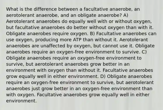 What is the difference between a facultative anaerobe, an aerotolerant anaerobe, and an obligate anaerobe? A) Aerotolerant anaerobes do equally well with or without oxygen, but facultative anaerobes do better without oxygen than with it. Obligate anaerobes require oxygen. B) Facultative anaerobes can use oxygen, producing more ATP than without it. Aerotolerant anaerobes are unaffected by oxygen, but cannot use it. Obligate anaerobes require an oxygen-free environment to survive. C) Obligate anaerobes require an oxygen-free environment to survive, but aerotolerant anaerobes grow better in an environment with oxygen than without it. Facultative anaerobes grow equally well in either environment. D) Obligate anaerobes require an oxygen-free environment to survive, but aerotolerant anaerobes just grow better in an oxygen-free environment than with oxygen. Facultative anaerobes grow equally well in either environment.