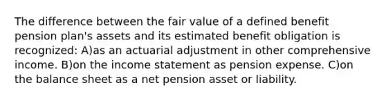 The difference between the fair value of a defined benefit pension plan's assets and its estimated benefit obligation is recognized: A)as an actuarial adjustment in other comprehensive income. B)on the income statement as pension expense. C)on the balance sheet as a net pension asset or liability.