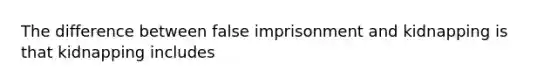 The difference between false imprisonment and kidnapping is that kidnapping includes