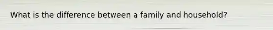 What is the difference between a family and household?