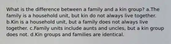 What is the difference between a family and a kin group? a.The family is a household unit, but kin do not always live together. b.Kin is a household unit, but a family does not always live together. c.Family units include aunts and uncles, but a kin group does not. d.Kin groups and families are identical.