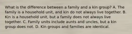 What is the difference between a family and a kin group? A. The family is a household unit, and kin do not always live together. B. Kin is a household unit, but a family does not always live together. C. Family units include aunts and uncles, but a kin group does not. D. Kin groups and families are identical.