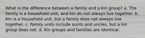 What is the difference between a family and a kin group? a. The family is a household unit, and kin do not always live together. b. Kin is a household unit, but a family does not always live together. c. Family units include aunts and uncles, but a kin group does not. d. Kin groups and families are identical.