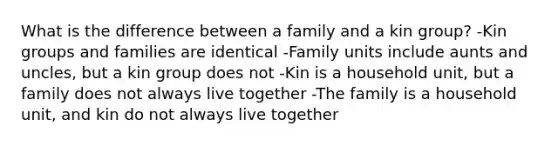 What is the difference between a family and a kin group? -Kin groups and families are identical -Family units include aunts and uncles, but a kin group does not -Kin is a household unit, but a family does not always live together -The family is a household unit, and kin do not always live together