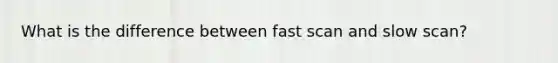 What is the difference between fast scan and slow scan?