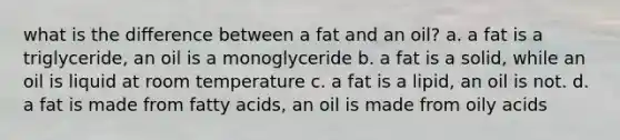 what is the difference between a fat and an oil? a. a fat is a triglyceride, an oil is a monoglyceride b. a fat is a solid, while an oil is liquid at room temperature c. a fat is a lipid, an oil is not. d. a fat is made from fatty acids, an oil is made from oily acids