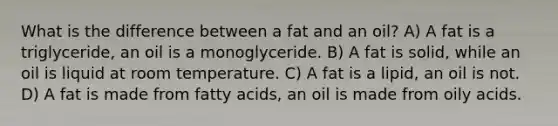 What is the difference between a fat and an oil? A) A fat is a triglyceride, an oil is a monoglyceride. B) A fat is solid, while an oil is liquid at room temperature. C) A fat is a lipid, an oil is not. D) A fat is made from fatty acids, an oil is made from oily acids.