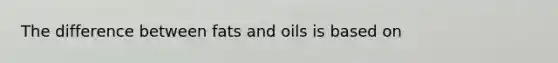 The difference between fats and oils is based on