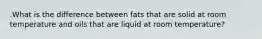 .What is the difference between fats that are solid at room temperature and oils that are liquid at room temperature?