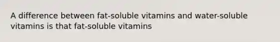 A difference between fat-soluble vitamins and water-soluble vitamins is that fat-soluble vitamins