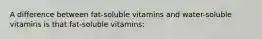 A difference between fat-soluble vitamins and water-soluble vitamins is that fat-soluble vitamins: