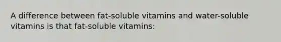 A difference between fat-soluble vitamins and water-soluble vitamins is that fat-soluble vitamins: