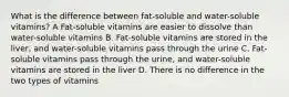 What is the difference between fat-soluble and water-soluble vitamins? A Fat-soluble vitamins are easier to dissolve than water-soluble vitamins B. Fat-soluble vitamins are stored in the liver, and water-soluble vitamins pass through the urine C. Fat-soluble vitamins pass through the urine, and water-soluble vitamins are stored in the liver D. There is no difference in the two types of vitamins