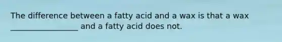 The difference between a fatty acid and a wax is that a wax _________________ and a fatty acid does not.